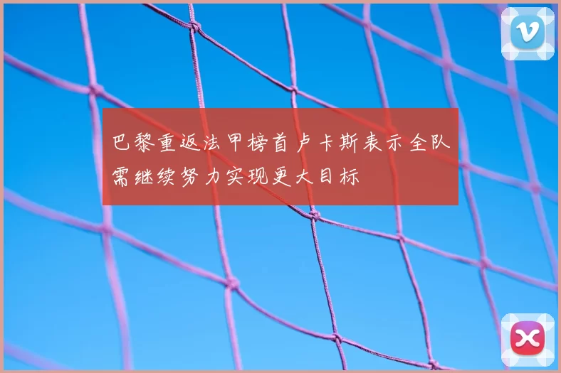 巴黎重返法甲榜首卢卡斯表示全队需继续努力实现更大目标
