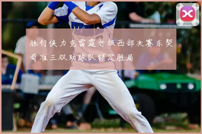 独行侠力克雷霆晋级西部决赛东契奇准三双助球队锁定胜局