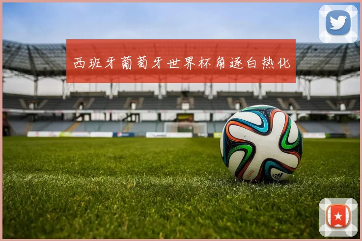 西班牙葡萄牙世界杯角逐白热化