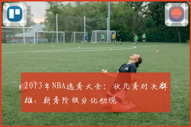 2013年NBA选秀大会：状元秀对决群雄，新秀阶级分化初现