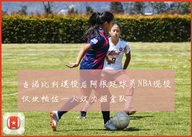 吉诺比利退役后阿根廷球员NBA现役仅坎帕佐一人效力掘金队