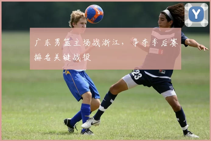 广东男篮主场战浙江，争夺季后赛排名关键战役