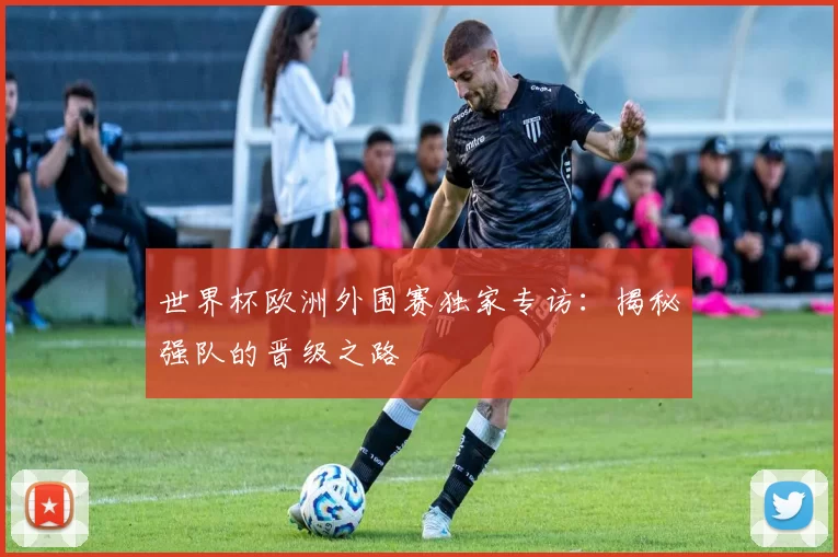 世界杯欧洲外围赛独家专访：揭秘强队的晋级之路