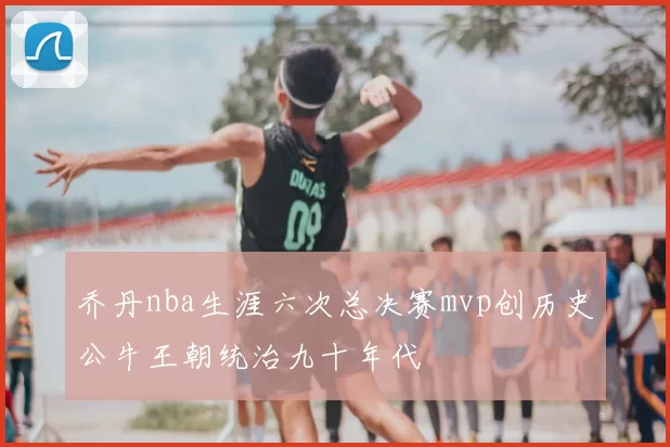 乔丹nba生涯六次总决赛mvp创历史公牛王朝统治九十年代