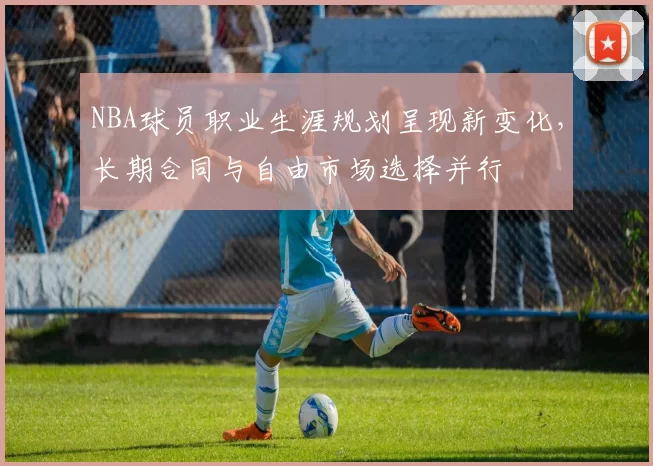NBA球员职业生涯规划呈现新变化，长期合同与自由市场选择并行