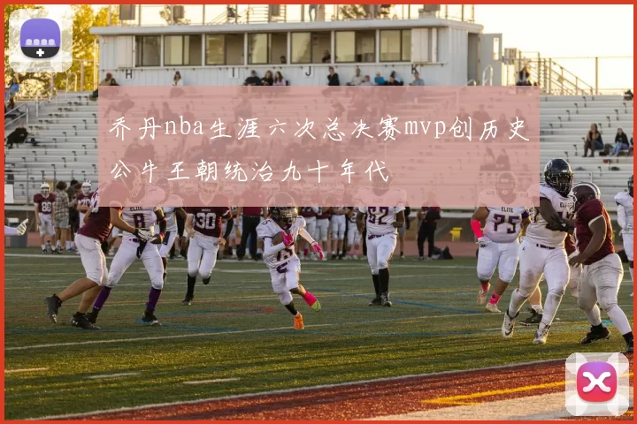 乔丹nba生涯六次总决赛mvp创历史公牛王朝统治九十年代