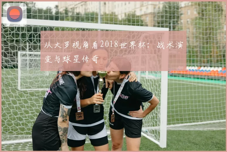 从大罗视角看2018世界杯：战术演变与球星传奇