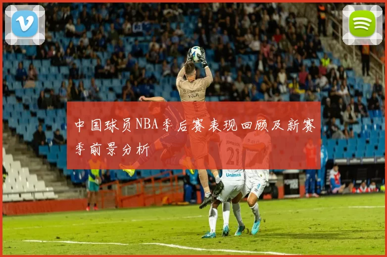中国球员NBA季后赛表现回顾及新赛季前景分析