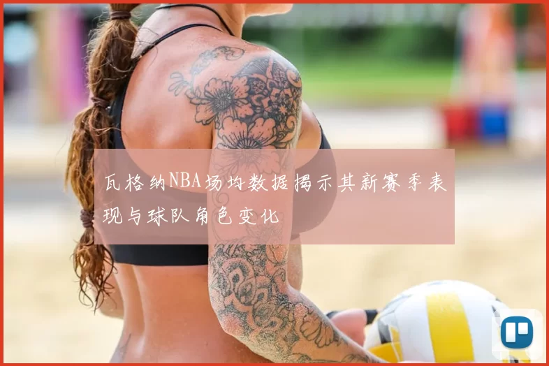 瓦格纳NBA场均数据揭示其新赛季表现与球队角色变化