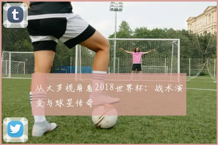 从大罗视角看2018世界杯：战术演变与球星传奇