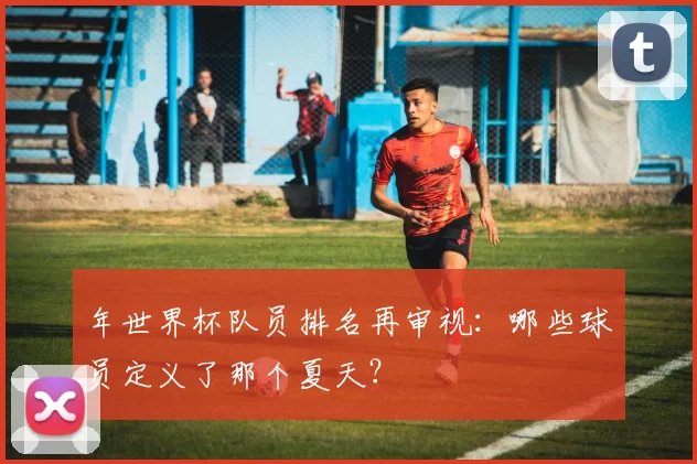 年世界杯队员排名再审视：哪些球员定义了那个夏天？