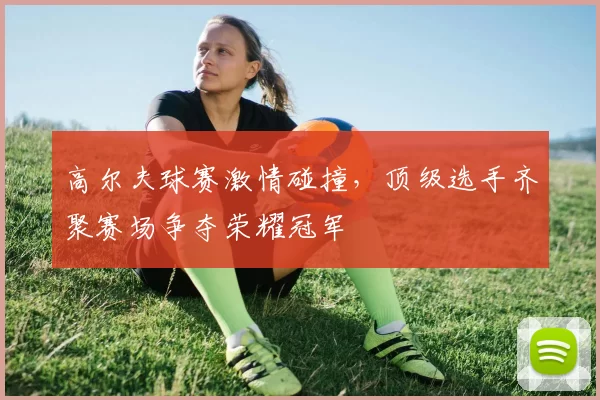 高尔夫球赛激情碰撞，顶级选手齐聚赛场争夺荣耀冠军
