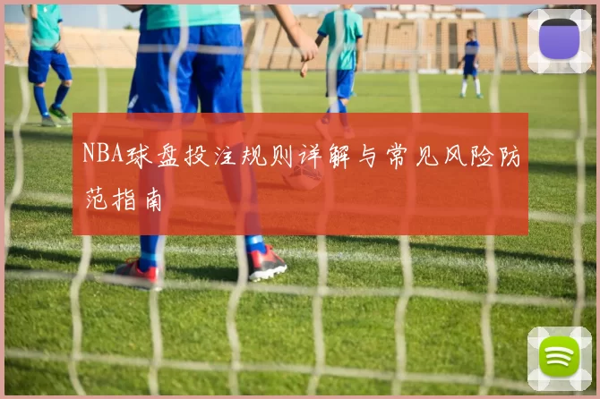 NBA球盘投注规则详解与常见风险防范指南