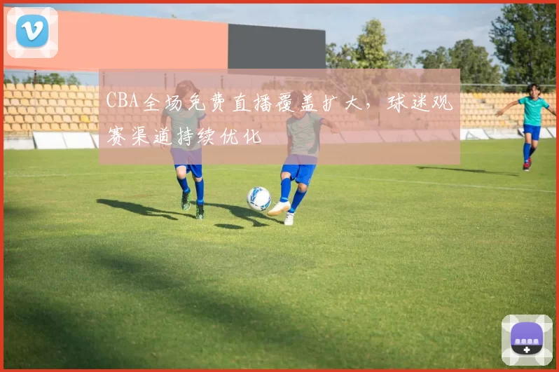 CBA全场免费直播覆盖扩大，球迷观赛渠道持续优化