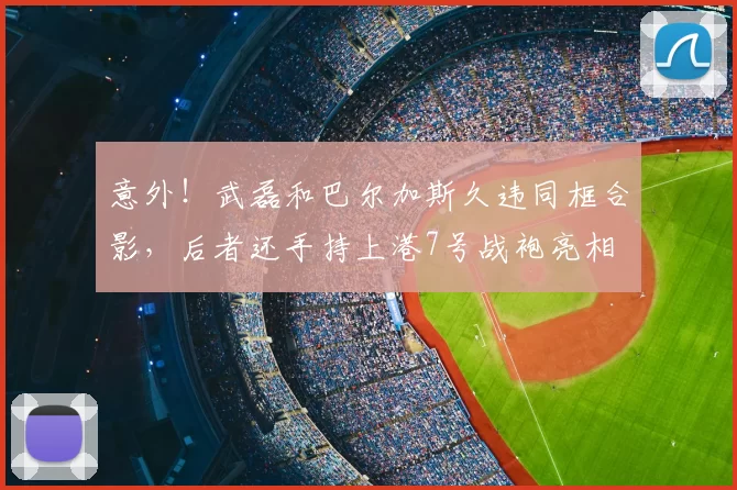 意外!武磊和巴尔加斯久违同框合影,后者还手持上港7号战袍亮相