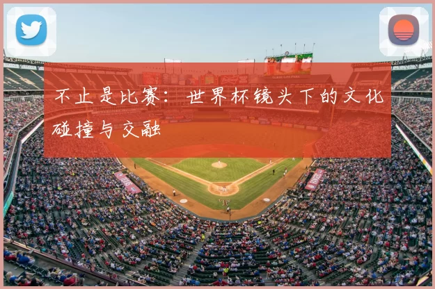 不止是比赛：世界杯镜头下的文化碰撞与交融