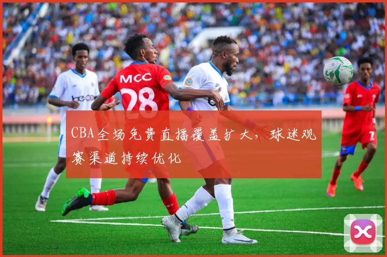 CBA全场免费直播覆盖扩大，球迷观赛渠道持续优化