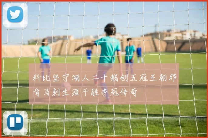 科比坚守湖人二十载创五冠王朝邓肯马刺生涯千胜夺冠传奇