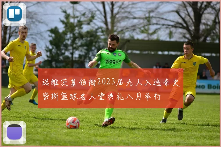 诺维茨基领衔2023届九人入选奈史密斯篮球名人堂典礼八月举行