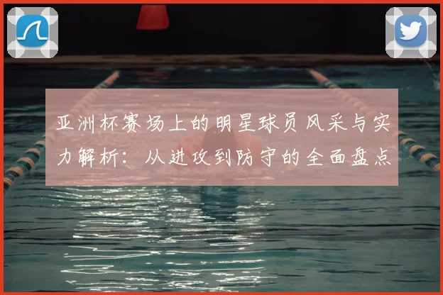 亚洲杯赛场上的明星球员风采与实力解析：从进攻到防守的全面盘点