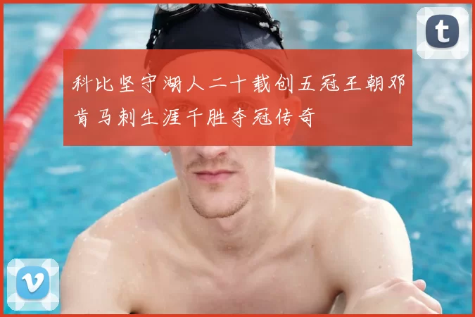 科比坚守湖人二十载创五冠王朝邓肯马刺生涯千胜夺冠传奇