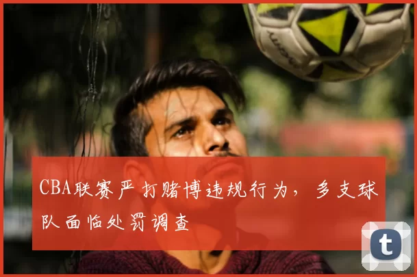 CBA联赛严打赌博违规行为，多支球队面临处罚调查