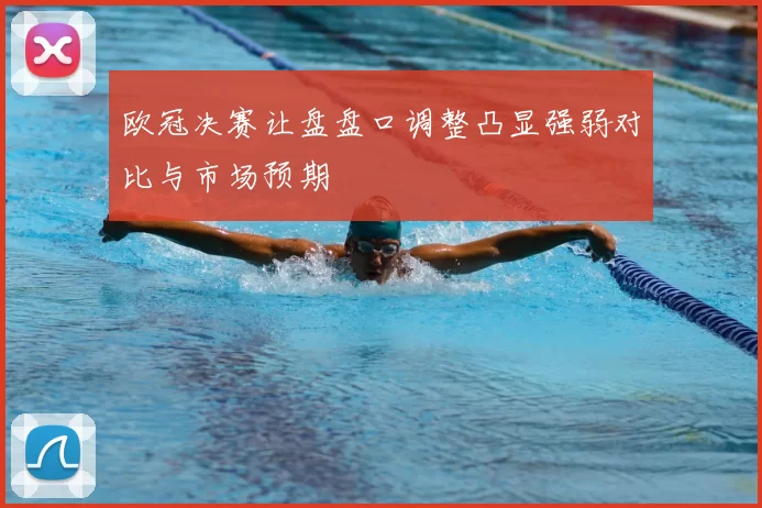 欧冠决赛让盘盘口调整凸显强弱对比与市场预期