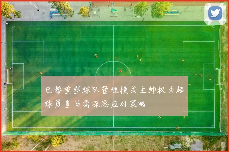 巴黎重塑球队管理模式主帅权力超球员皇马需深思应对策略