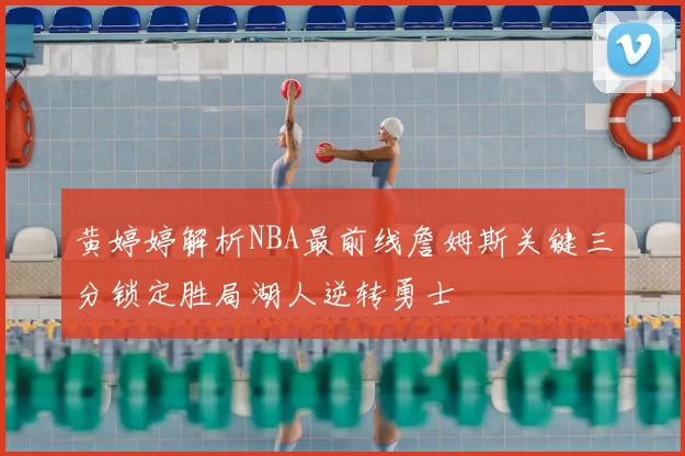 黄婷婷解析NBA最前线詹姆斯关键三分锁定胜局湖人逆转勇士