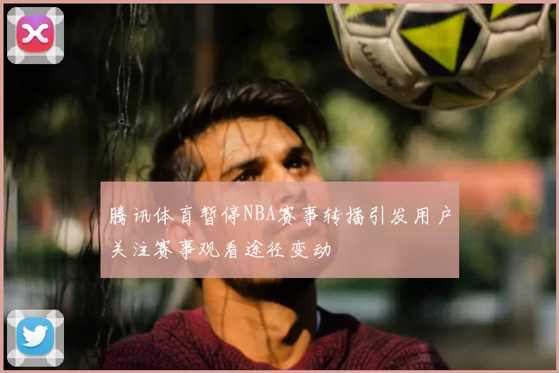 腾讯体育暂停NBA赛事转播引发用户关注赛事观看途径变动