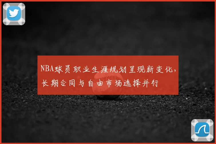 NBA球员职业生涯规划呈现新变化，长期合同与自由市场选择并行