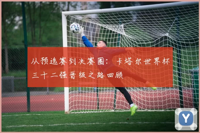 从预选赛到决赛圈：卡塔尔世界杯三十二强晋级之路回顾