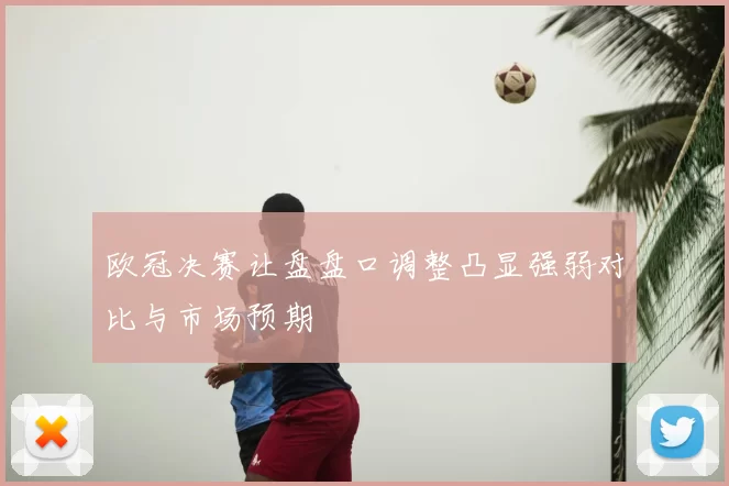 欧冠决赛让盘盘口调整凸显强弱对比与市场预期