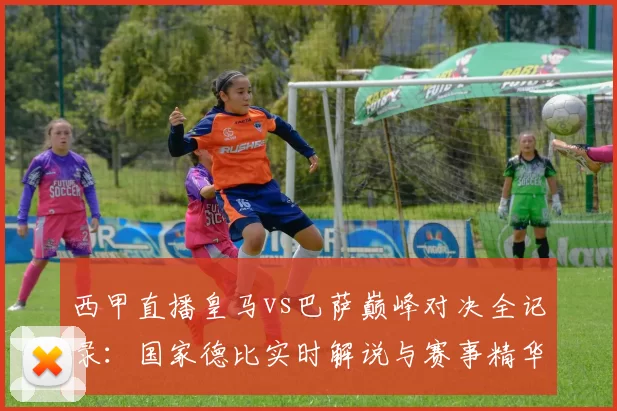 西甲直播皇马vs巴萨巅峰对决全记录：国家德比实时解说与赛事精华