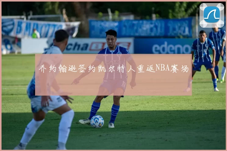 乔约翰逊签约凯尔特人重返NBA赛场