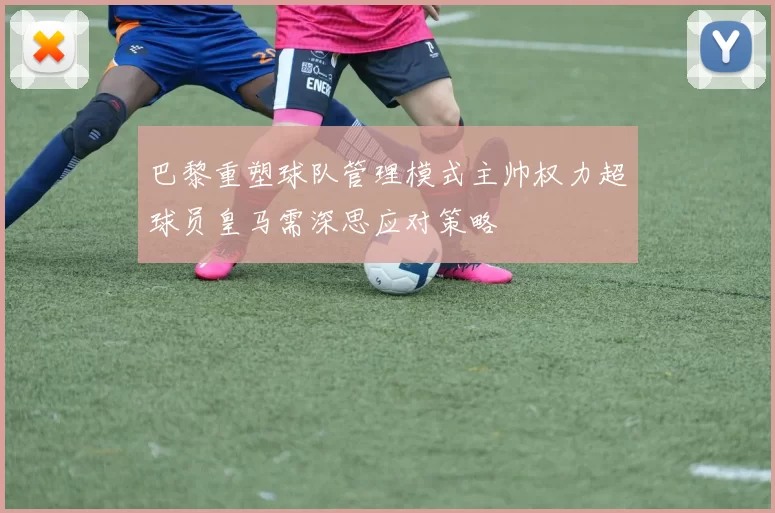 巴黎重塑球队管理模式主帅权力超球员皇马需深思应对策略