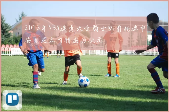 2013年NBA选秀大会骑士队首轮选中安东尼本内特成为状元