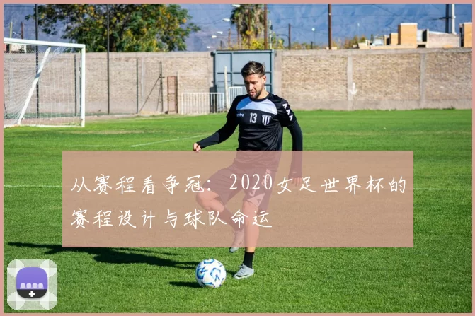 从赛程看争冠：2020女足世界杯的赛程设计与球队命运