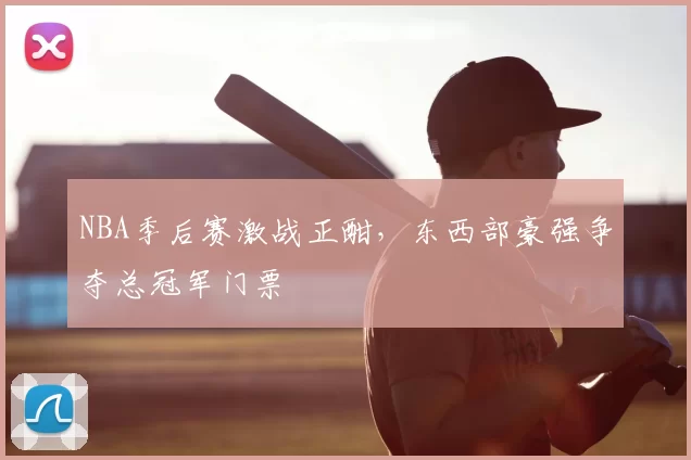 NBA季后赛激战正酣，东西部豪强争夺总冠军门票
