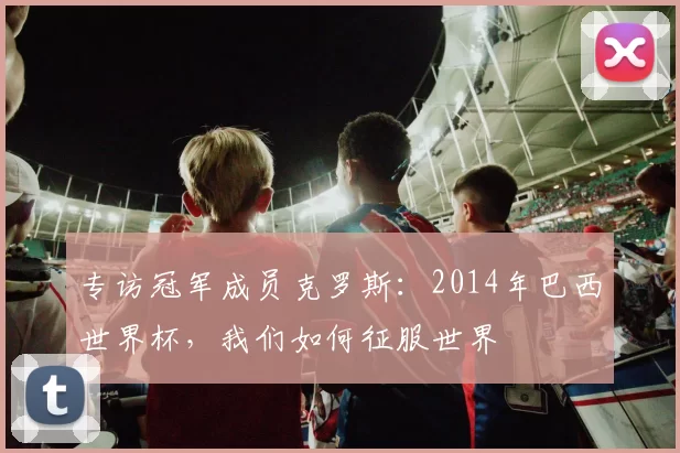 专访冠军成员克罗斯：2014年巴西世界杯，我们如何征服世界