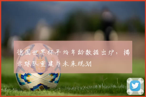 德国世界杯平均年龄数据出炉，揭示球队重建与未来规划