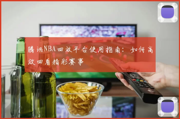 腾讯NBA回放平台使用指南：如何高效回看精彩赛事