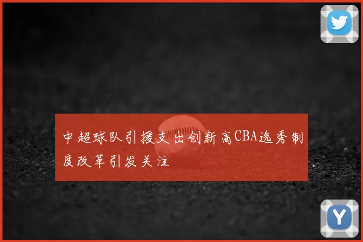 中超球队引援支出创新高CBA选秀制度改革引发关注