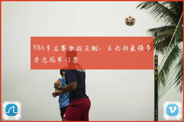 NBA季后赛激战正酣，东西部豪强争夺总冠军门票