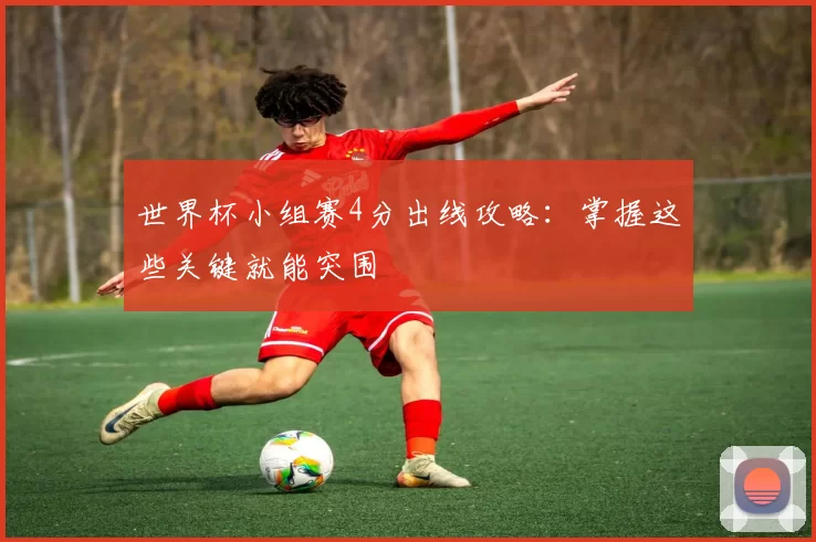 世界杯小组赛4分出线攻略：掌握这些关键就能突围
