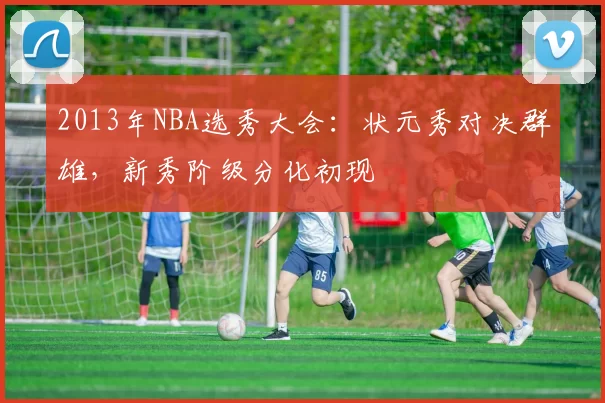 2013年NBA选秀大会：状元秀对决群雄，新秀阶级分化初现