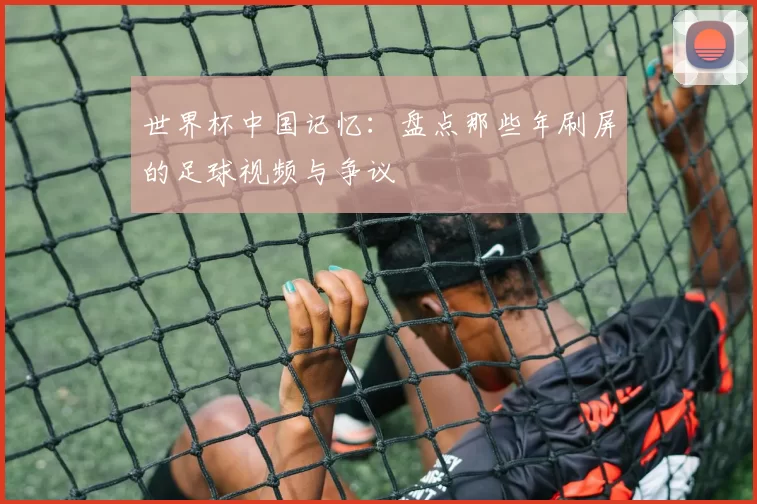 世界杯中国记忆：盘点那些年刷屏的足球视频与争议