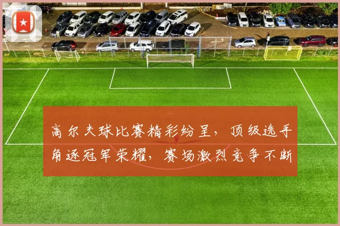高尔夫球比赛精彩纷呈，顶级选手角逐冠军荣耀，赛场激烈竞争不断