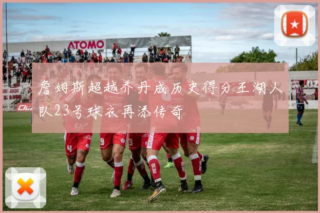 詹姆斯超越乔丹成历史得分王湖人队23号球衣再添传奇