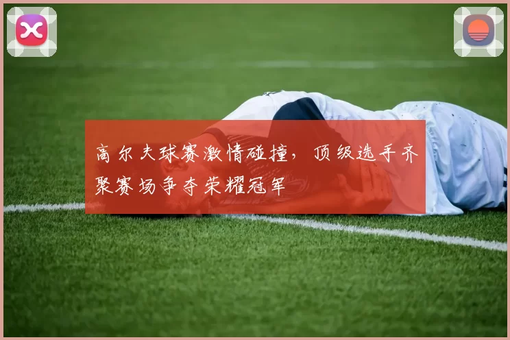 高尔夫球赛激情碰撞，顶级选手齐聚赛场争夺荣耀冠军
